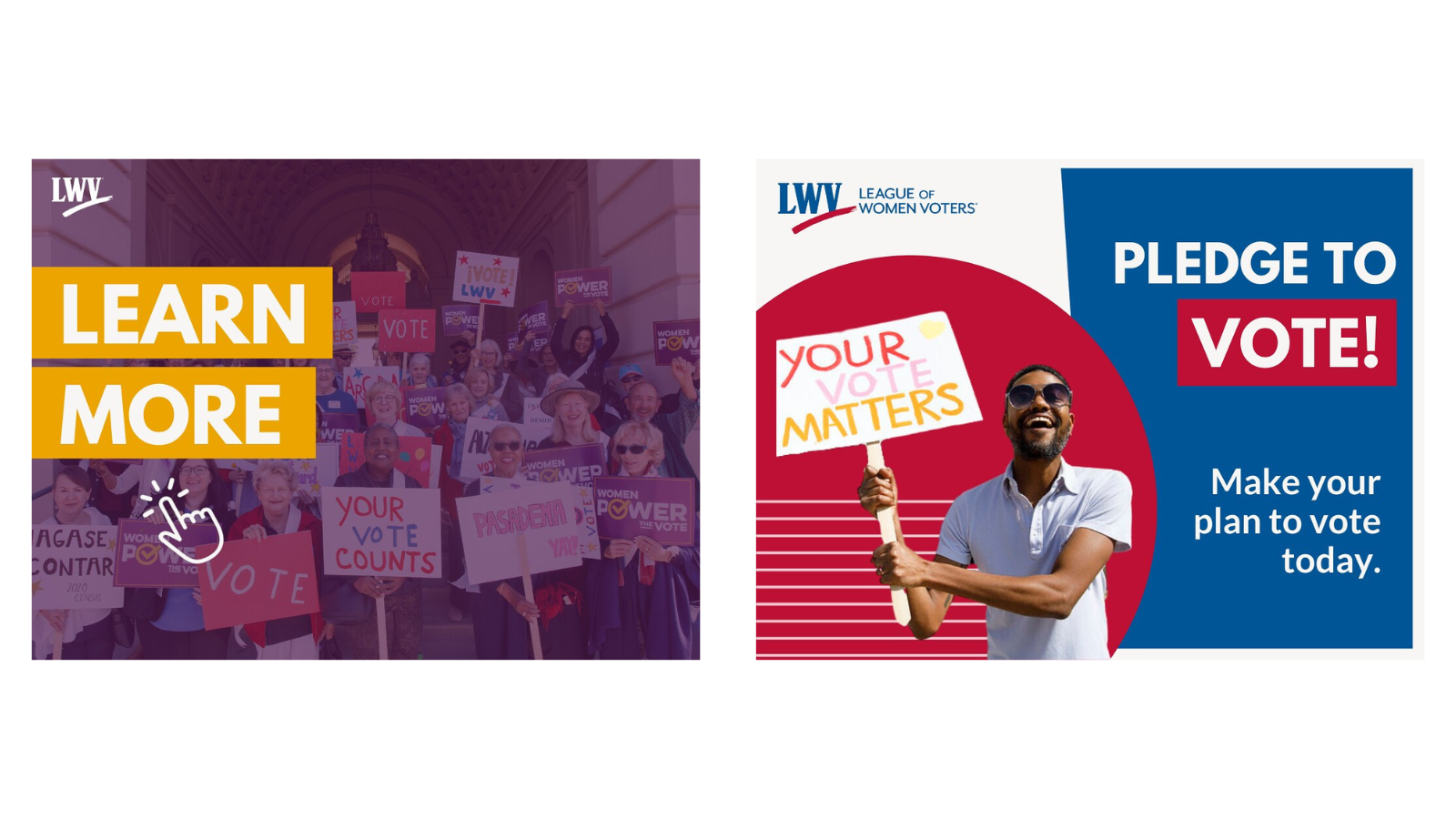 Two examples of graphics from LWV's general graphics library. The are two graphics next to one another horizontally. On the left, there is a graphic of a group of women holding voting signs with a purple filter over the image. There is a click icon and text with yellow background that says "LEARN MORE." The graphic on the right features a man in a red circle, holding a sign that says "YOUR VOTE MATTERS." To the right of the red circle, half of the graphic is blue. There is text over the blue section that says "PLEDGE TO VOTE, make your vote today."